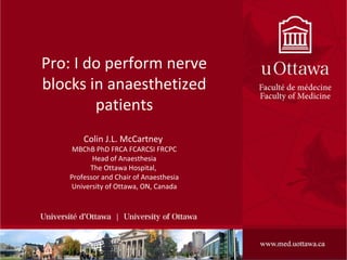1
Pro: I do perform nerve
blocks in anaesthetized
patients
Colin J.L. McCartney
MBChB PhD FRCA FCARCSI FRCPC
Head of Anaesthesia
The Ottawa Hospital,
Professor and Chair of Anaesthesia
University of Ottawa, ON, Canada
 