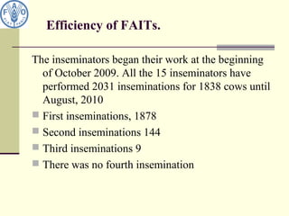 Efficiency of FAITs.
The inseminators began their work at the beginning
of October 2009. All the 15 inseminators have
performed 2031 inseminations for 1838 cows until
August, 2010
 First inseminations, 1878
 Second inseminations 144
 Third inseminations 9
 There was no fourth insemination
 