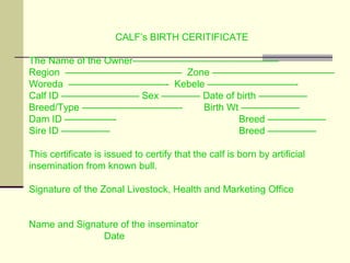 CALF’s BIRTH CERITIFICATE
The Name of the Owner———————————————
Region ———————————— Zone ———————————–—
Woreda ——————————- Kebele —————————-
Calf ID ———————— Sex ———— Date of birth —————
Breed/Type ——————————- Birth Wt ——————
Dam ID —————- Breed ——————
Sire ID ————— Breed —————
This certificate is issued to certify that the calf is born by artificial
insemination from known bull.
Signature of the Zonal Livestock, Health and Marketing Office
Name and Signature of the inseminator
Date
 