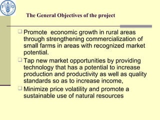 The General Objectives of the project
 Promote economic growth in rural areas
through strengthening commercialization of
small farms in areas with recognized market
potential.
 Tap new market opportunities by providing
technology that has a potential to increase
production and productivity as well as quality
standards so as to increase income,
 Minimize price volatility and promote a
sustainable use of natural resources
 