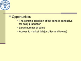  Opportunities
 The climatic condition of the zone is conducive
for dairy production
 Large number of cattle
 Access to market (Major cities and towns)
 