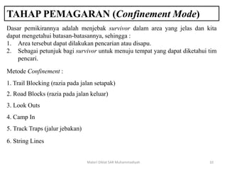 TAHAP PEMAGARAN (Confinement Mode)
Materi Diklat SAR Muhammadiyah 10
Dasar pemikirannya adalah menjebak survivor dalam area yang jelas dan kita
dapat mengetahui batasan-batasannya, sehingga :
1. Area tersebut dapat dilakukan pencarian atau disapu.
2. Sebagai petunjuk bagi survivor untuk menuju tempat yang dapat diketahui tim
pencari.
Metode Confinement :
1. Trail Blocking (razia pada jalan setapak)
2. Road Blocks (razia pada jalan keluar)
3. Look Outs
4. Camp In
5. Track Traps (jalur jebakan)
6. String Lines
 