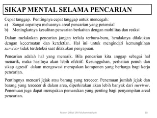 SIKAP MENTAL SELAMA PENCARIAN
Materi Diklat SAR Muhammadiyah 18
Cepat tanggap. Pentingnya cepat tanggap untuk mencegah:
a) Sangat cepatnya meluasnya areal pencarian yang potensial
b) Meningkatnya kesulitan pencarian berkaitan dengan mobilitas dan reaksi
Dalam melakukan pencarian jangan terlalu terburu-buru, hendaknya dilakukan
dengan kecermatan dan keteletian. Hal ini untuk mengindari kemungkinan
survivor tidak terdeteksi saat dilakukan penyapuan.
Pencarian adalah hal yang menarik. Bila pencarian kita anggap sebagai hal
menarik, maka hasilnya akan lebih efektif. Kesungguhan, perhatian penuh dan
sikap agresif dalam mengawasi merupakan komponen yang berharga bagi kerja
pencarian.
Pentingnya mencari jejak atau barang yang tercecer. Penemuan jumlah jejak dan
barang yang tercecer di dalam area, diperkirakan akan lebih banyak dari survivor.
Penemuan juga dapat merupakan pemasukan yang penting bagi penyempitan areal
pencarian.
 