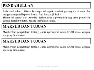 PENDAHULUAN
Pada awal tahun 1980-an beberapa kelompok pendaki gunung mulai mencoba
mengembangkan Explorer Search And Rescue (ESAR).
Sistem ini berasal dari Amerika Serikat yang diperuntukan bagi para penjelajah
daerah-daerah berhutan, padang kering dan sungai.
Materi Diklat SAR Muhammadiyah 2
MAKSUD DAN TUJUAN
Memberikan pengetahuan tentang teknik operasional dalam ESAR sasuai dengan
apa yang dibutuhkan.
MAKSUD DAN TUJUAN
Memberikan pengetahuan tentang teknik operasional dalam ESAR sasuai dengan
apa yang dibutuhkan.
 