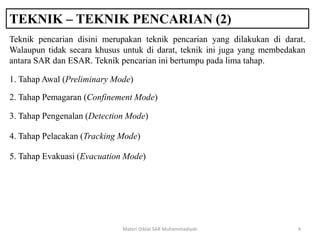 TEKNIK – TEKNIK PENCARIAN (2)
Materi Diklat SAR Muhammadiyah 4
Teknik pencarian disini merupakan teknik pencarian yang dilakukan di darat.
Walaupun tidak secara khusus untuk di darat, teknik ini juga yang membedakan
antara SAR dan ESAR. Teknik pencarian ini bertumpu pada lima tahap.
1. Tahap Awal (Preliminary Mode)
2. Tahap Pemagaran (Confinement Mode)
3. Tahap Pengenalan (Detection Mode)
4. Tahap Pelacakan (Tracking Mode)
5. Tahap Evakuasi (Evacuation Mode)
 