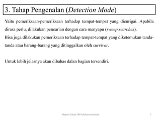 3. Tahap Pengenalan (Detection Mode)
Materi Diklat SAR Muhammadiyah 7
Yaitu pemeriksaan-pemeriksaan terhadap tempat-tempat yang dicurigai. Apabila
dirasa perlu, dilakukan pencarian dengan cara menyapu (sweep searches).
Bisa juga dilakukan pemeriksaan terhadap tempat-tempat yang diketemukan tanda-
tanda atau barang-barang yang ditinggalkan oleh survivor.
Untuk lebih jelasnya akan dibahas dalan bagian tersendiri.
 