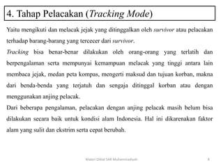 4. Tahap Pelacakan (Tracking Mode)
Materi Diklat SAR Muhammadiyah 8
Yaitu mengikuti dan melacak jejak yang ditinggalkan oleh survivor atau pelacakan
terhadap barang-barang yang tercecer dari survivor.
Tracking bisa benar-benar dilakukan oleh orang-orang yang terlatih dan
berpengalaman serta mempunyai kemampuan melacak yang tinggi antara lain
membaca jejak, medan peta kompas, mengerti maksud dan tujuan korban, makna
dari benda-benda yang terjatuh dan sengaja ditinggal korban atau dengan
menggunakan anjing pelacak.
Dari beberapa pengalaman, pelacakan dengan anjing pelacak masih belum bisa
dilakukan secara baik untuk kondisi alam Indonesia. Hal ini dikarenakan faktor
alam yang sulit dan ekstrim serta cepat berubah.
 