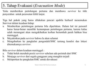 5. Tahap Evakuasi (Evacuation Mode)
Materi Diklat SAR Muhammadiyah 9
Yaitu memberikan pertolongan pertama dan membawa survivor ke titik
penyerahan untuk perawatan lebih lanjut.
Tiga hal pokok yang harus dilakukan pencari apabila berhasil menemukan
Survivor dalam keadaan hidup:
a. Memberikan pertolongan pertama bila diperlukan. Dalam hal ini personil
harus benar-benar memiliki kemampuan pertolongan pertama, karena kalau
salah menangani akan mengakibatkan korban bertambah parah bahkan bisa
meninggal.
b. Meyakinkan pada survivor bahwa Ia akan selamat
c. Mengabarkan ke pangkalan pengendali/SMC tentang kondisi dan lokasi
ditemukannya survivor.
Bila survivor dalam keadaan meninggal :
a. Tidak boleh merubah posisi survivor sebelum ada perintah dari SMC
b. Menjaga survivor dari segala gangguan yang mungkin terjadi
c. Melaporkan ke pangkalan/SMC untuk dievakuasi
 