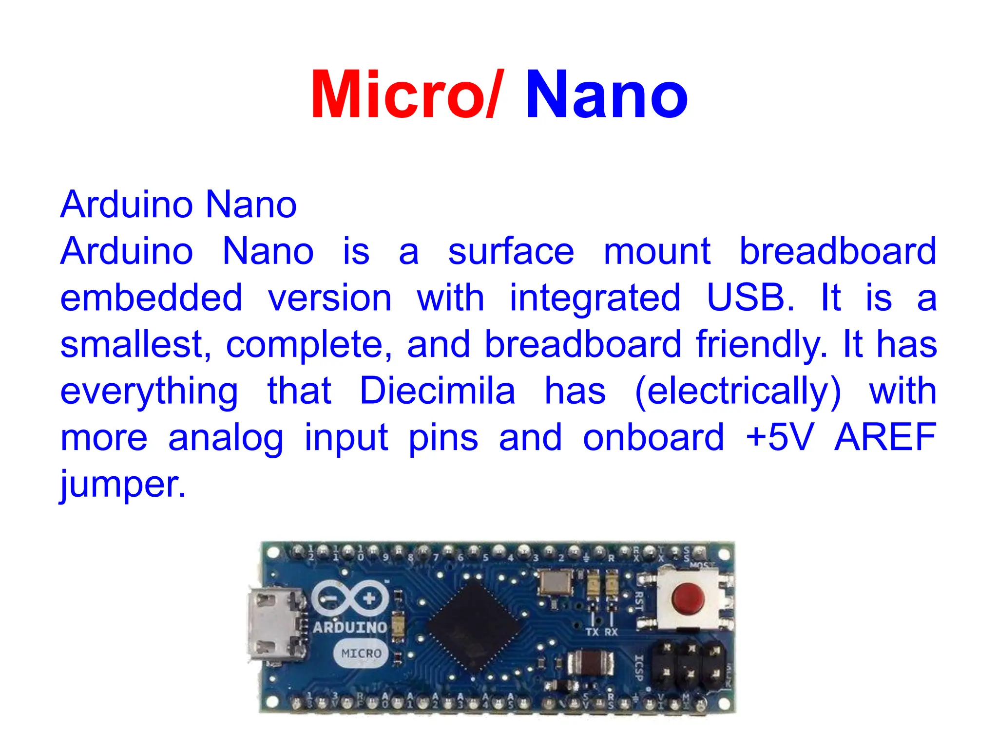 Micro/ Nano
Arduino Nano
Arduino Nano is a surface mount breadboard
embedded version with integrated USB. It is a
smallest, complete, and breadboard friendly. It has
everything that Diecimila has (electrically) with
more analog input pins and onboard +5V AREF
jumper.
 
