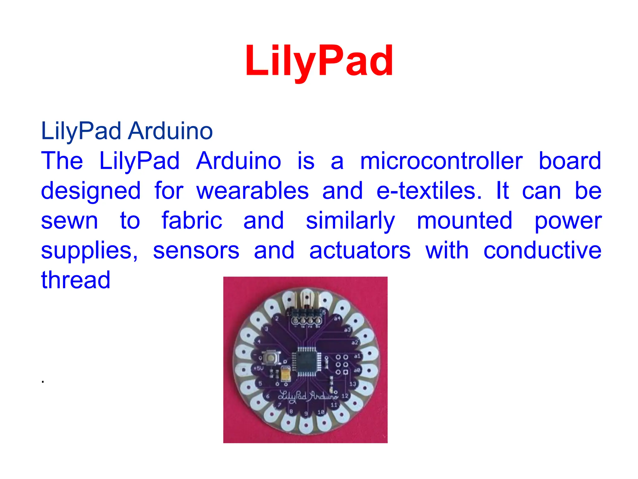 LilyPad
LilyPad Arduino
The LilyPad Arduino is a microcontroller board
designed for wearables and e-textiles. It can be
sewn to fabric and similarly mounted power
supplies, sensors and actuators with conductive
thread
.
 