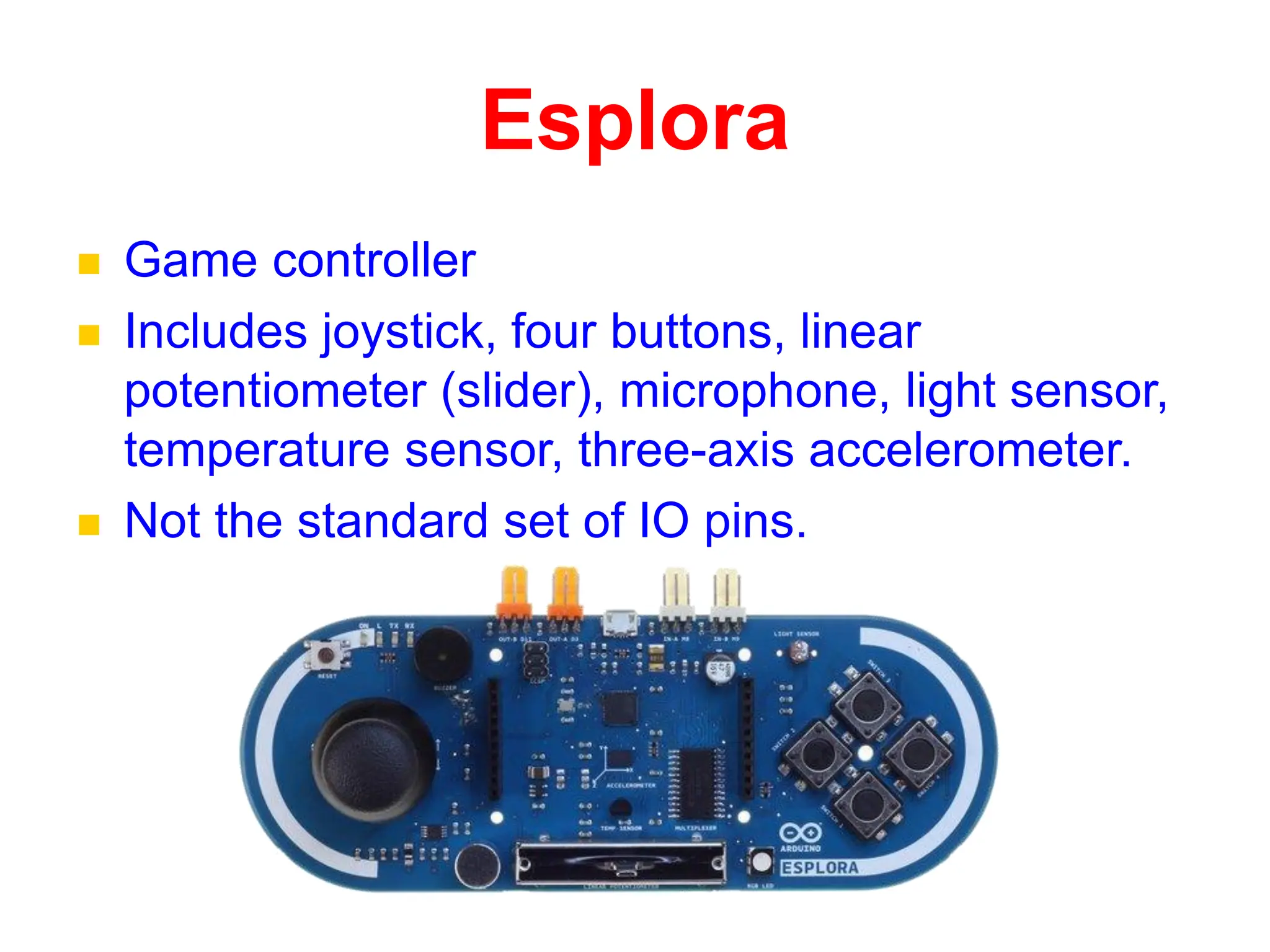 Esplora
 Game controller
 Includes joystick, four buttons, linear
potentiometer (slider), microphone, light sensor,
temperature sensor, three-axis accelerometer.
 Not the standard set of IO pins.
 