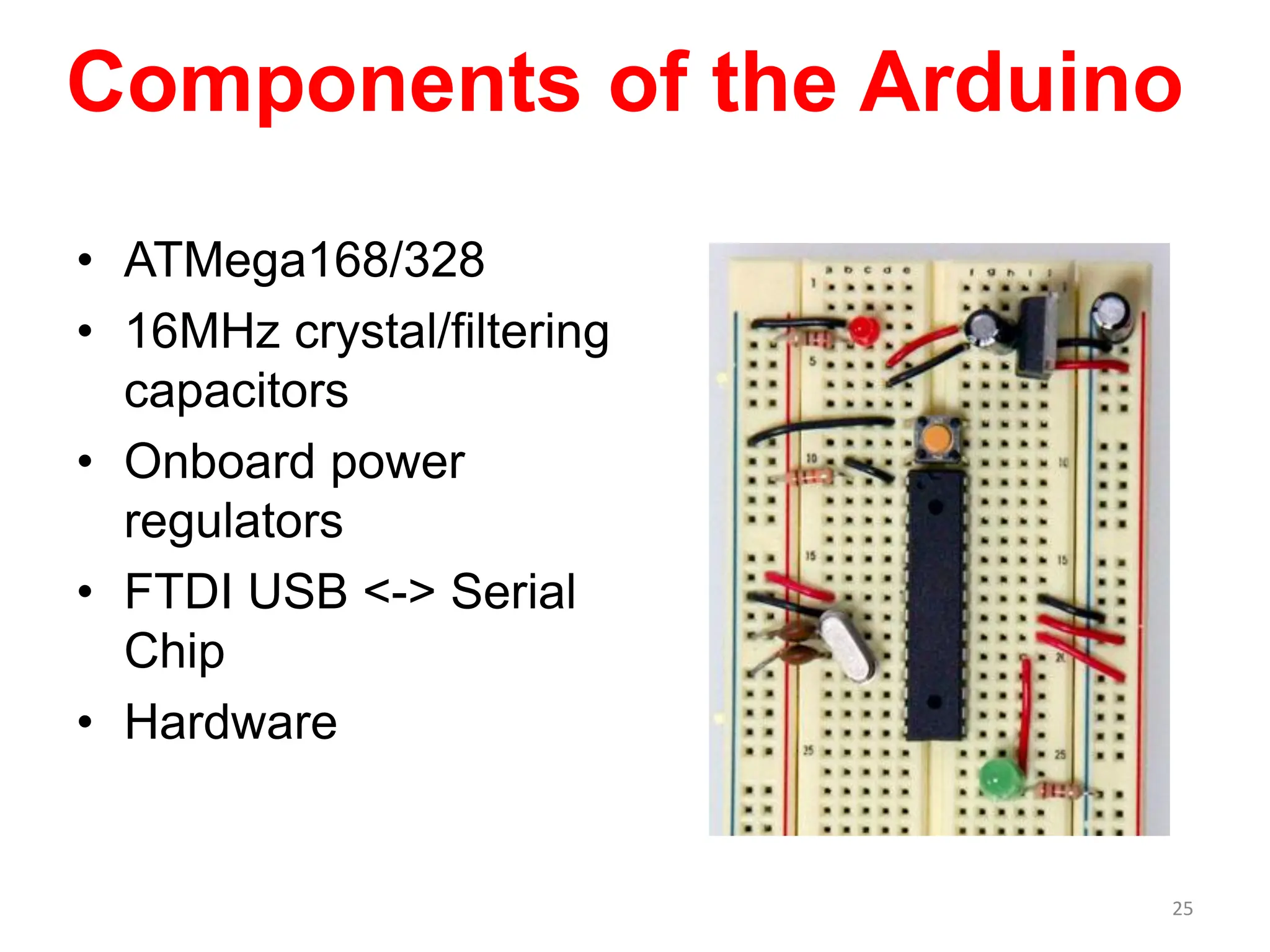 Components of the Arduino
• ATMega168/328
• 16MHz crystal/filtering
capacitors
• Onboard power
regulators
• FTDI USB <-> Serial
Chip
• Hardware
25
 