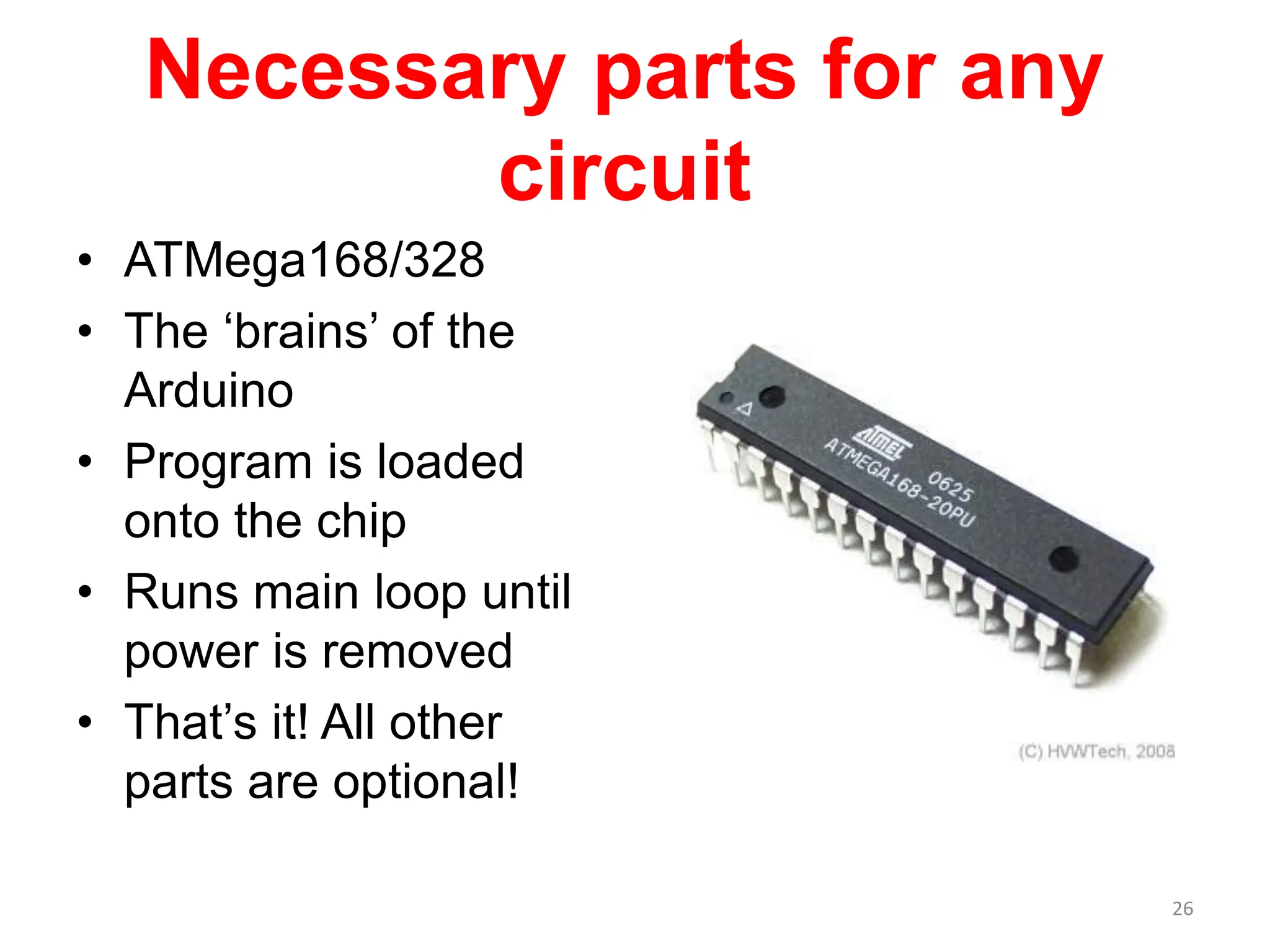 Necessary parts for any
circuit
• ATMega168/328
• The ‘brains’ of the
Arduino
• Program is loaded
onto the chip
• Runs main loop until
power is removed
• That’s it! All other
parts are optional!
26
 