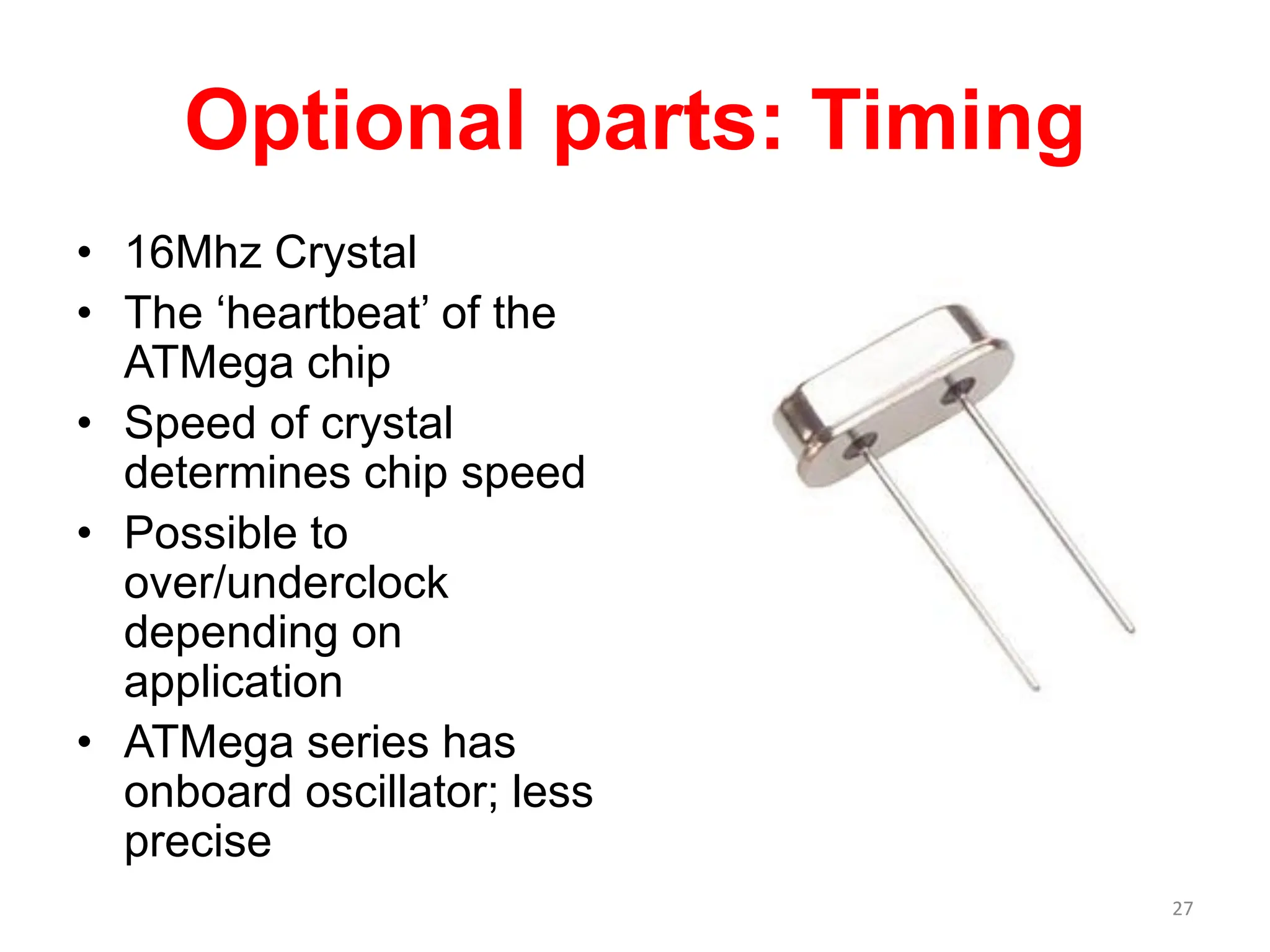 Optional parts: Timing
• 16Mhz Crystal
• The ‘heartbeat’ of the
ATMega chip
• Speed of crystal
determines chip speed
• Possible to
over/underclock
depending on
application
• ATMega series has
onboard oscillator; less
precise
27
 