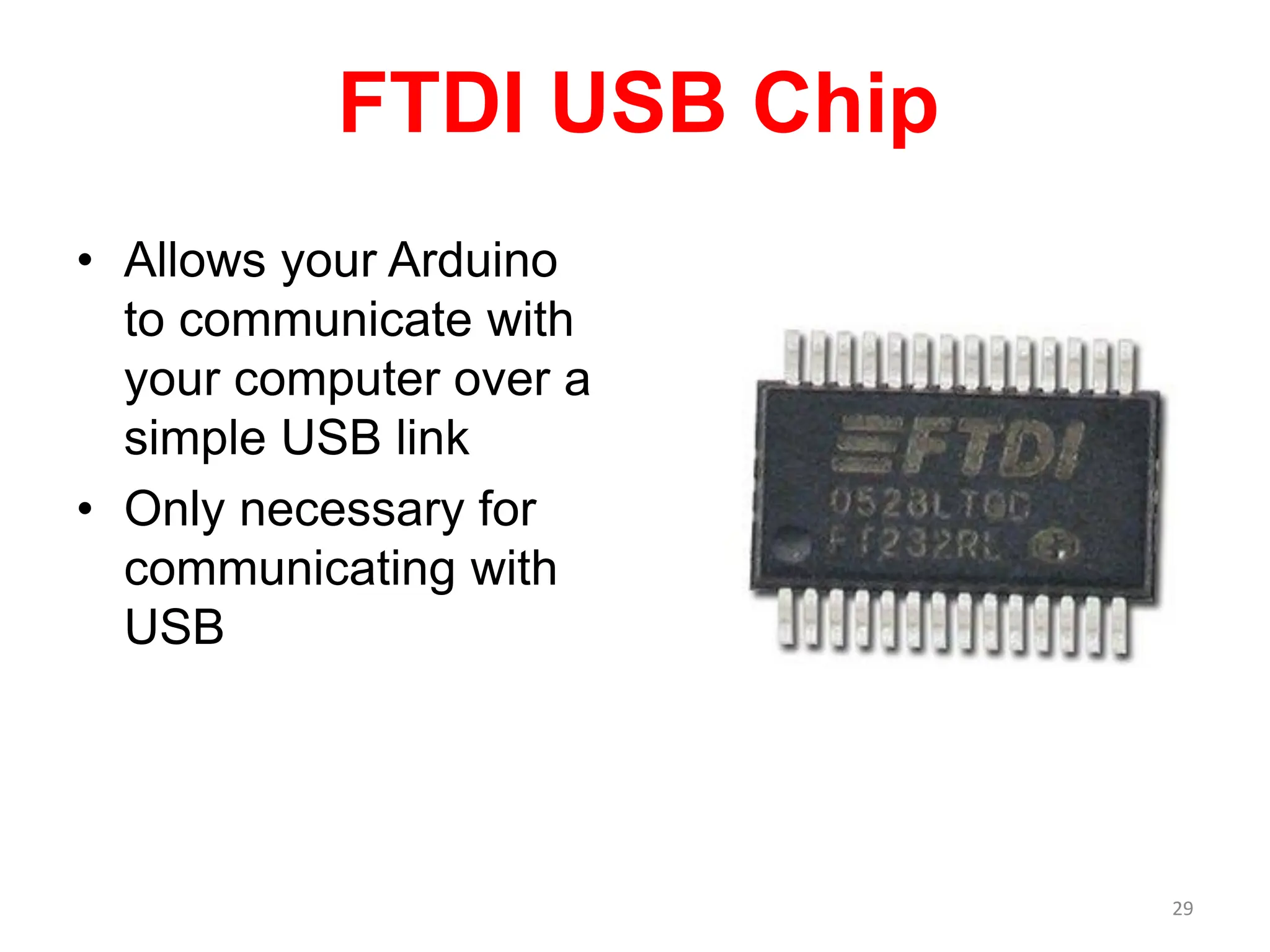 FTDI USB Chip
• Allows your Arduino
to communicate with
your computer over a
simple USB link
• Only necessary for
communicating with
USB
29
 