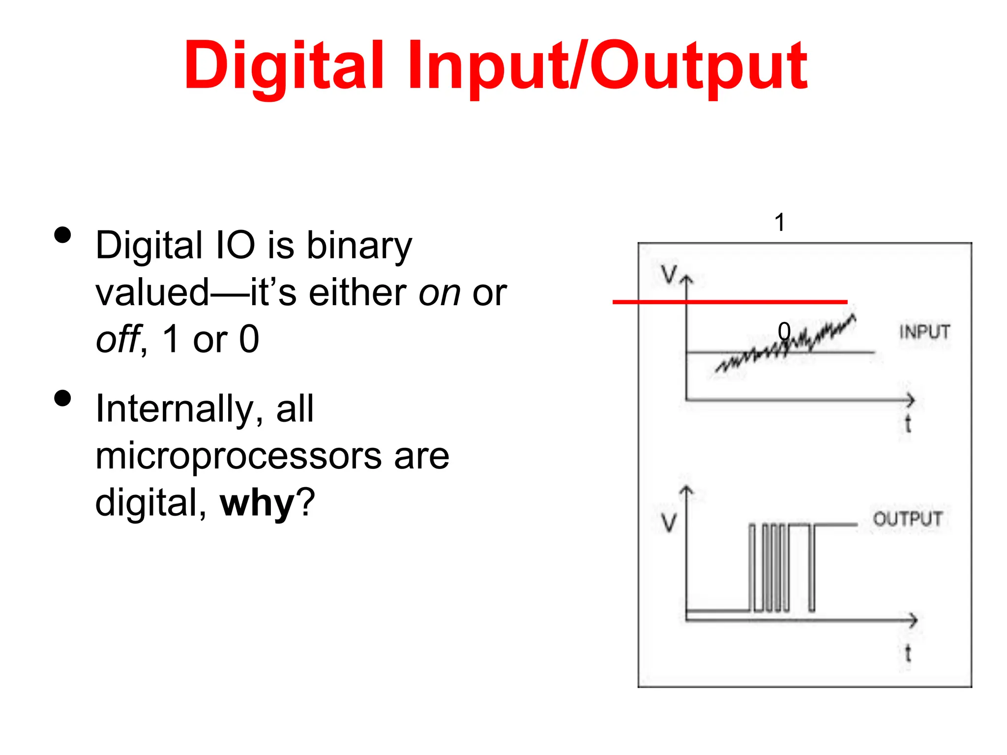 Digital Input/Output
• Digital IO is binary
valued—it’s either on or
off, 1 or 0
• Internally, all
microprocessors are
digital, why?
1
0
 