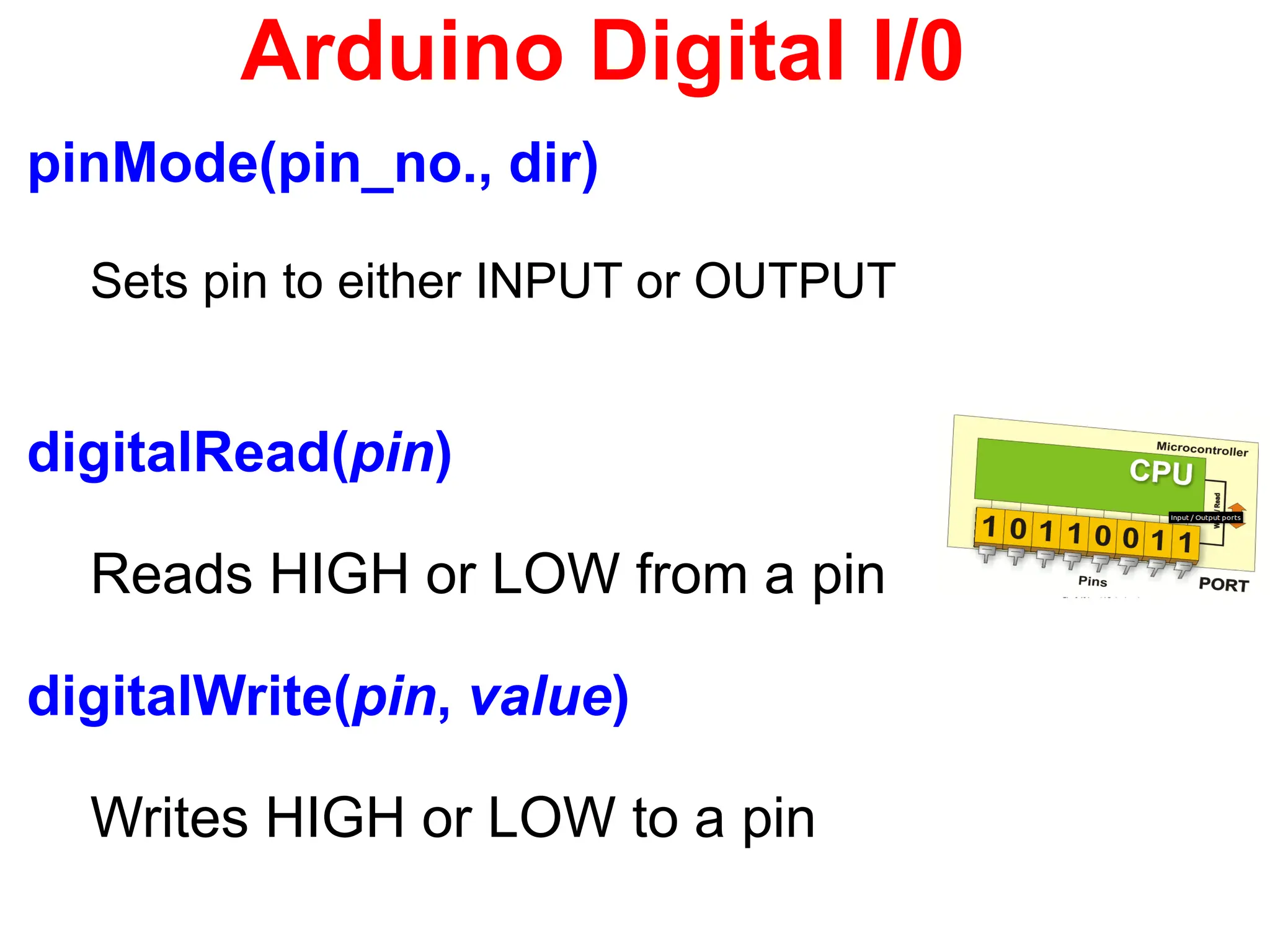 Arduino Digital I/0
pinMode(pin_no., dir)
Sets pin to either INPUT or OUTPUT
digitalRead(pin)
Reads HIGH or LOW from a pin
digitalWrite(pin, value)
Writes HIGH or LOW to a pin
 