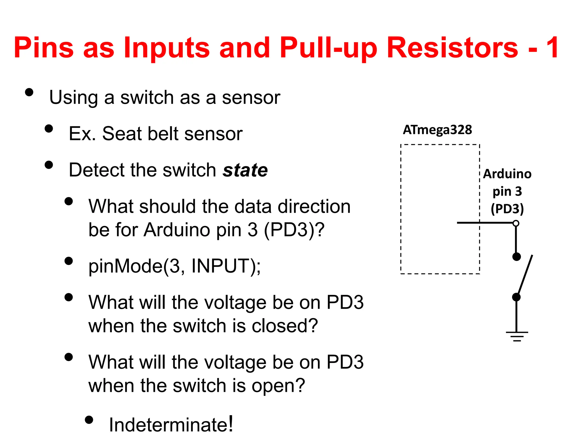 Pins as Inputs and Pull-up Resistors - 1
• Using a switch as a sensor
• Ex. Seat belt sensor
• Detect the switch state
• What should the data direction
be for Arduino pin 3 (PD3)?
• pinMode(3, INPUT);
• What will the voltage be on PD3
when the switch is closed?
• What will the voltage be on PD3
when the switch is open?
• Indeterminate!
ATmega328
Arduino
pin 3
(PD3)
 