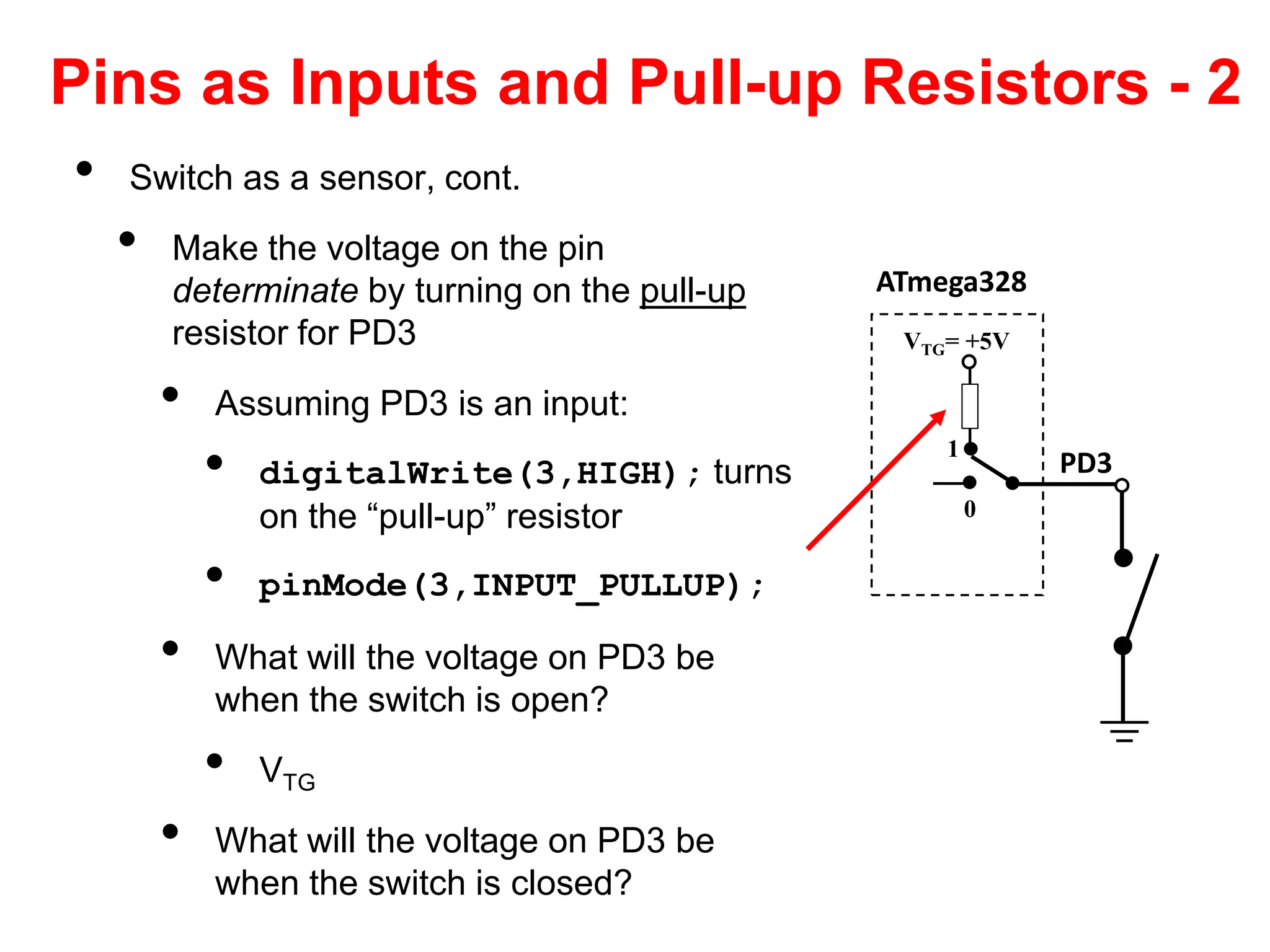 Pins as Inputs and Pull-up Resistors - 2
• Switch as a sensor, cont.
• Make the voltage on the pin
determinate by turning on the pull-up
resistor for PD3
• Assuming PD3 is an input:
• digitalWrite(3,HIGH); turns
on the “pull-up” resistor
• pinMode(3,INPUT_PULLUP);
• What will the voltage on PD3 be
when the switch is open?
• VTG
• What will the voltage on PD3 be
when the switch is closed?
ATmega328
PD3
VTG= +5V
0
1
 