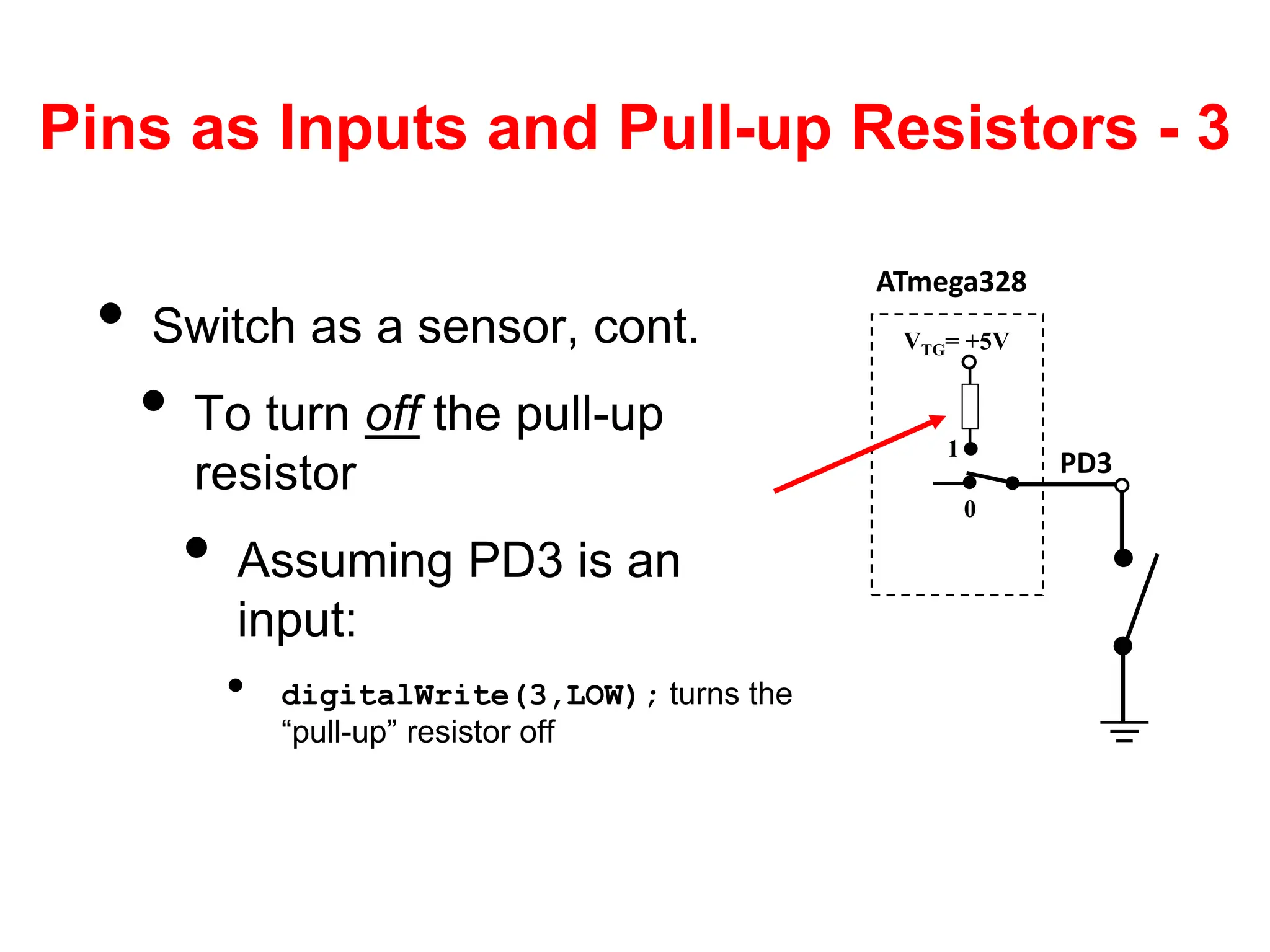 Pins as Inputs and Pull-up Resistors - 3
• Switch as a sensor, cont.
• To turn off the pull-up
resistor
• Assuming PD3 is an
input:
• digitalWrite(3,LOW); turns the
“pull-up” resistor off
ATmega328
PD3
VTG= +5V
0
1
 