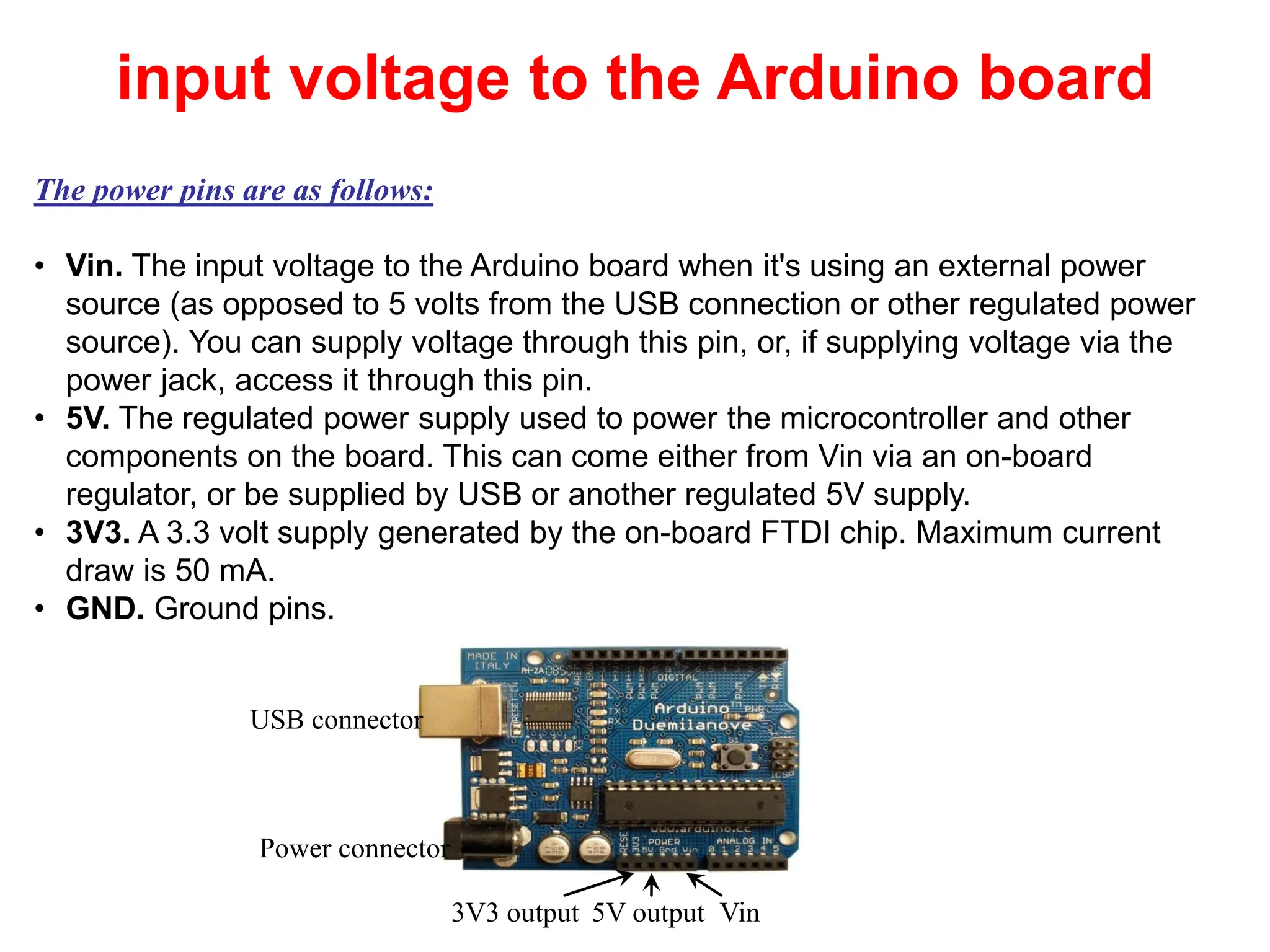 The power pins are as follows:
• Vin. The input voltage to the Arduino board when it's using an external power
source (as opposed to 5 volts from the USB connection or other regulated power
source). You can supply voltage through this pin, or, if supplying voltage via the
power jack, access it through this pin.
• 5V. The regulated power supply used to power the microcontroller and other
components on the board. This can come either from Vin via an on-board
regulator, or be supplied by USB or another regulated 5V supply.
• 3V3. A 3.3 volt supply generated by the on-board FTDI chip. Maximum current
draw is 50 mA.
• GND. Ground pins.
Power connector
USB connector
Vin
5V output
3V3 output
input voltage to the Arduino board
41
 