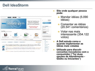 Dell IdeaStorm
                    Site onde qualquer pessoa
                     pode:
                        Mandar idéias (5.090
                         idéias)
                        Comentar as idéias
                         (20.541 comentários)
                        Votar nas mais
                         interessante (354.122
                         votos)
                    A Dell estuda como e
                     quando implementar as
                     idéias mais votadas
                    Utilizado para discutir
                     conceitos inovadores com o
                     consumidor (“Ter duas
                     opções de Atendimento -
                     Geeks ou Iniciantes”)
 