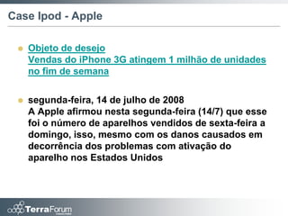 Case Ipod - Apple

    Objeto de desejo
     Vendas do iPhone 3G atingem 1 milhão de unidades
     no fim de semana


    segunda-feira, 14 de julho de 2008
     A Apple afirmou nesta segunda-feira (14/7) que esse
     foi o número de aparelhos vendidos de sexta-feira a
     domingo, isso, mesmo com os danos causados em
     decorrência dos problemas com ativação do
     aparelho nos Estados Unidos
 