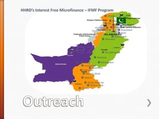 HHRD’s Interest Free Microfinance – IFMF Program
◘ Chitral ◘ Gilgit
◘ Swat
◘ Dir ◘ Mansehra
◘ Hattianbala
Charsada ◘ ◘ Malakand
Nowshera ◘
◘ Rawalakot
◘ Kotli
◘ Rawalpindi
◘ Mianwali
◘ Ziarat

◘ Muzaffargarh
◘ Rajanpur
◘ Bahawalpur

◘ Jaffarabad
◘ Jacobabad
◘ Kashmoor
◘ Shikarpur
◘ Benazir Abad
◘ Matiari
◘ Tando Allah Yar
◘ Mirpur Khas
◘ Thatta

 