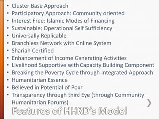 •
•
•
•
•
•
•
•
•
•
•
•
•

Cluster Base Approach
Participatory Approach: Community oriented
Interest Free: Islamic Modes of Financing
Sustainable: Operational Self Sufficiency
Universally Replicable
Branchless Network with Online System
Shariah Certified
Enhancement of Income Generating Activities
Livelihood Supportive with Capacity Building Component
Breaking the Poverty Cycle through Integrated Approach
Humanitarian Essence
Believed in Potential of Poor
Transparency through third Eye (through Community
Humanitarian Forums)

 