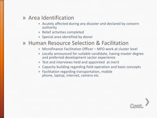 » Area Identification
+ Acutely affected during any disaster and declared by concern
authority
+ Relief activities completed
+ Special area identified by donor

» Human Resource Selection & Facilitation
+ Microfinance Facilitation Officer – MFO work at cluster level
+ Locally announced for suitable candidate, having master degree
and preferred development sector experience
+ Test and interviews held and appointed at merit
+ Capacity building regarding field operation and basic concepts
+ Facilitation regarding transportation, mobile
phone, laptop, internet, camera etc.

 