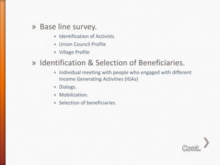 » Base line survey.
+ Identification of Activists
+ Union Council Profile
+ Village Profile

» Identification & Selection of Beneficiaries.
+ Individual meeting with people who engaged with different
Income Generating Activities (IGAs)
+ Dialogs.
+ Mobilization.
+ Selection of beneficiaries.

 