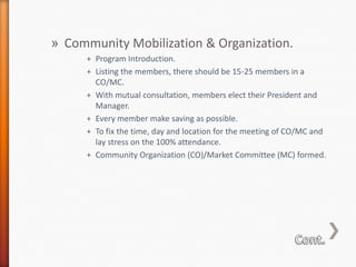 » Community Mobilization & Organization.
+ Program Introduction.
+ Listing the members, there should be 15-25 members in a
CO/MC.
+ With mutual consultation, members elect their President and
Manager.
+ Every member make saving as possible.
+ To fix the time, day and location for the meeting of CO/MC and
lay stress on the 100% attendance.
+ Community Organization (CO)/Market Committee (MC) formed.

 