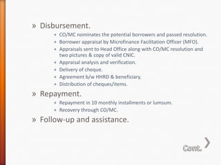 » Disbursement.
+ CO/MC nominates the potential borrowers and passed resolution.
+ Borrower appraisal by Microfinance Facilitation Officer (MFO).
+ Appraisals sent to Head Office along with CO/MC resolution and
two pictures & copy of valid CNIC.
+ Appraisal analysis and verification.
+ Delivery of cheque.
+ Agreement b/w HHRD & beneficiary.
+ Distribution of cheques/items.

» Repayment.
+ Repayment in 10 monthly installments or lumsum.
+ Recovery through CO/MC.

» Follow-up and assistance.

 