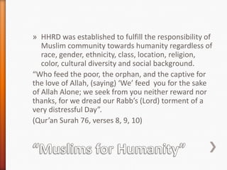 » HHRD was established to fulfill the responsibility of
Muslim community towards humanity regardless of
race, gender, ethnicity, class, location, religion,
color, cultural diversity and social background.
“Who feed the poor, the orphan, and the captive for
the love of Allah, (saying) ‘We’ feed you for the sake
of Allah Alone; we seek from you neither reward nor
thanks, for we dread our Rabb’s (Lord) torment of a
very distressful Day”.
(Qur’an Surah 76, verses 8, 9, 10)

 