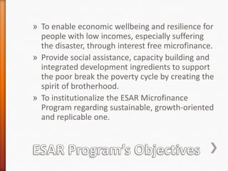 » To enable economic wellbeing and resilience for
people with low incomes, especially suffering
the disaster, through interest free microfinance.
» Provide social assistance, capacity building and
integrated development ingredients to support
the poor break the poverty cycle by creating the
spirit of brotherhood.
» To institutionalize the ESAR Microfinance
Program regarding sustainable, growth-oriented
and replicable one.

 