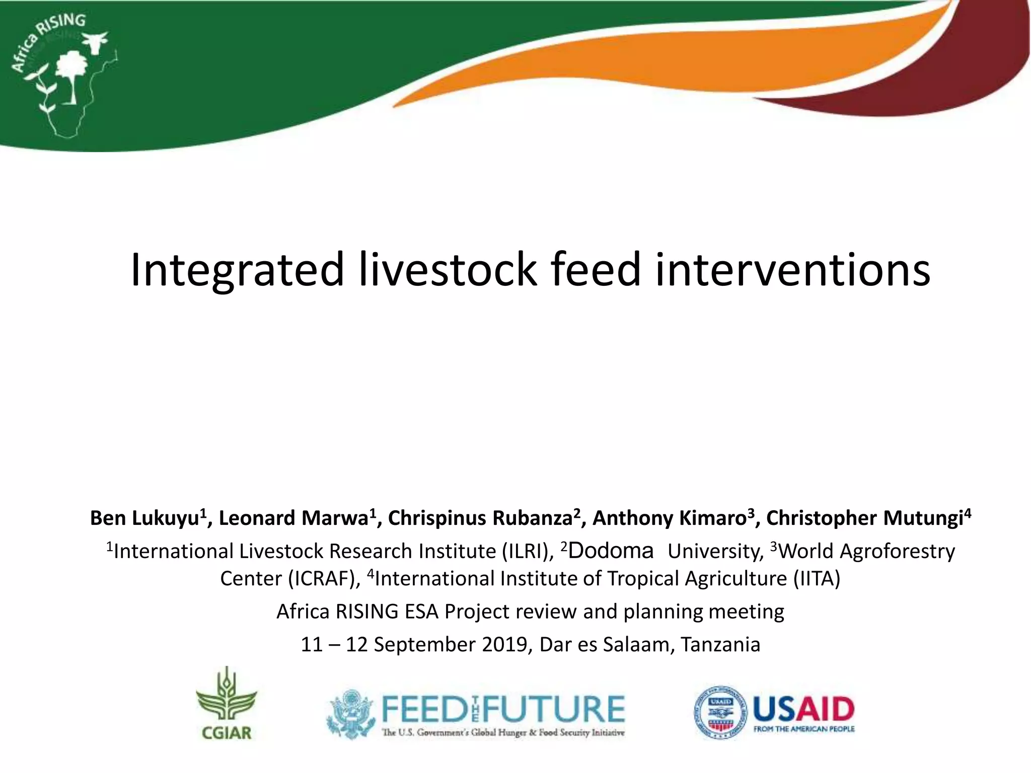 Integrated livestock feed interventions
Ben Lukuyu1, Leonard Marwa1, Chrispinus Rubanza2, Anthony Kimaro3, Christopher Mutungi4
1International Livestock Research Institute (ILRI), 2Dodoma University, 3World Agroforestry
Center (ICRAF), 4International Institute of Tropical Agriculture (IITA)
Africa RISING ESA Project review and planning meeting
11 – 12 September 2019, Dar es Salaam, Tanzania