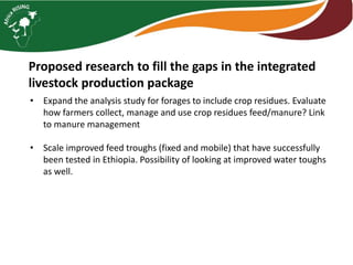 Proposed research to fill the gaps in the integrated
livestock production package
• Expand the analysis study for forages to include crop residues. Evaluate
how farmers collect, manage and use crop residues feed/manure? Link
to manure management
• Scale improved feed troughs (fixed and mobile) that have successfully
been tested in Ethiopia. Possibility of looking at improved water toughs
as well.