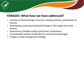 FORAGES: What have we have addressed?
• Inventory of feed & forage resources, feeding practices, perceptions of
farmers
• Participatory screening of potential forages in the target areas with
farmers
• Assessment of fodder quality and farmers’ preferences.
• A cost-benefit analysis to identify the most promising forages
• Forages as land management strategy