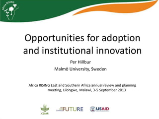 Opportunities for adoption
and institutional innovation
Per Hillbur
Malmö University, Sweden
Africa RISING East and Southern Africa annual review and planning
meeting, Lilongwe, Malawi, 3-5 September 2013
 