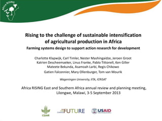 Rising to the challenge of sustainable intensification
of agricultural production in Africa
Farming systems design to support action research for development
Charlotte Klapwijk, Carl Timler, Nester Mashingaidze, Jeroen Groot
Katrien Descheemaeker, Linus Franke, Pablo Tittonell, Ken Giller
Mateete Bekunda, Asamoah Larbi, Regis Chikowo
Gatien Falconnier, Mary Ollenburger, Tom van Mourik
Wageningen University, IITA, ICRISAT
Africa RISING East and Southern Africa annual review and planning meeting,
Lilongwe, Malawi, 3-5 September 2013
 