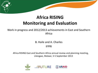 Africa RISING
Monitoring and Evaluation
Work in progress and 2012/2013 achievements in East and Southern
Africa
B. Haile and A. Charles
IFPRI
Africa RISING East and Southern Africa annual review and planning meeting,
Lilongwe, Malawi, 3-5 September 2013
 
