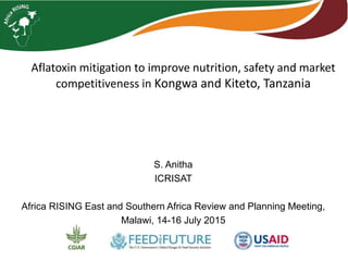 Aflatoxin mitigation to improve nutrition, safety and market
competitiveness in Kongwa and Kiteto, Tanzania
S. Anitha
ICRISAT
Africa RISING East and Southern Africa Review and Planning Meeting,
Malawi, 14-16 July 2015
 