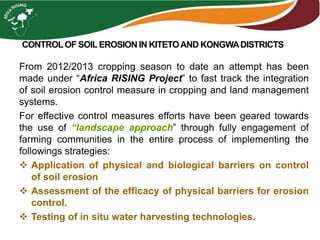 CONTROLOF SOILEROSION IN KITETOAND KONGWADISTRICTS
From 2012/2013 cropping season to date an attempt has been
made under “Africa RISING Project” to fast track the integration
of soil erosion control measure in cropping and land management
systems.
For effective control measures efforts have been geared towards
the use of “landscape approach” through fully engagement of
farming communities in the entire process of implementing the
followings strategies:
 Application of physical and biological barriers on control
of soil erosion
 Assessment of the efficacy of physical barriers for erosion
control.
 Testing of in situ water harvesting technologies.
 
