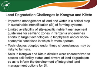 Land Degradation Challenges in Kongwa and Kiteto
• Improved management of land and water is a critical step
in sustainable intensification (SI) of farming systems
• Limited availability of site-specific nutrient management
guidelines for semiarid zones in Tanzania undermines
efforts to target technologies to biophysical and/or socio-
economic conditions in which farmers operate.
• Technologies adopted under these circumstances may be
risky to farmers.
• Soils in Kongwa and Kiteto districts were characterized to
assess soil fertility status and drivers of land degradation
so as to inform the development of integrated land
management options for SI.
 