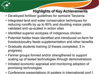 Highlights of Key Achievements
• Developed fertilizer guidelines for semiarid Tanzania
• Integrated land and water conservation techniques for
reducing runoffs by up to 80% and doubling maize yields
validated and up-scaled in action sites
• Identified superior ecotypes of indigenous chicken
• Potential fodder trees identified and introduced on-farm for
livestock/poultry feeds supplementation and other benefits
• Graduate students training (2 theses completed, 3 in
progress)
• Farmer groups formed and/or strengthened to support
scaling up of tested technologies through demonstrations
• Initiated economic appraisal and monitoring adoption of
promising technologies
• Conference presentations (4 posters in international conf.)
 