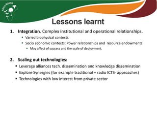 Lessons learnt
1. Integration. Complex institutional and operational relationships.
 Varied biophysical contexts
 Socio economic contexts: Power relationships and resource endowments
 May affect of success and the scale of deployment.
2. Scaling out technologies:
 Leverage alliances tech. dissemination and knowledge dissemination
 Explore Synergies (for example traditional + radio ICTS- approaches)
 Technologies with low interest from private sector
 