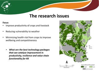 The research issues
Focus
• Improve productivity of crops and livestock
• Reducing vulnerability to weather
• Minimizing health risk from crops to improve
wellbeing and competitiveness
• What are the best technology packages
that can catalyze improvement in
productivity, resilience and value chain
functionality for KK
 
