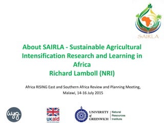 About SAIRLA - Sustainable Agricultural
Intensification Research and Learning in
Africa
Richard Lamboll (NRI)
Africa RISING East and Southern Africa Review and Planning Meeting,
Malawi, 14-16 July 2015
 