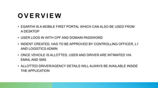 O V E R V I E W
• ESARTHI IS A MOBILE FIRST PORTAL WHICH CAN ALSO BE USED FROM
A DESKTOP
• USER LOGS IN WITH CPF AND DOMAIN PASSWORD
• INDENT CREATED, HAS TO BE APPROVED BY CONTROLLING OFFICER, L1
AND LOGISTICS ADMIN
• ONCE VEHCILE IS ALLOTTED, USER AND DRIVER ARE INTIMATED VIA
EMAIL AND SMS
• ALLOTTED DRIVER/AGENCY DETAILS WILL ALWAYS BE AVAILABLE INSIDE
THE APPLICATION
 