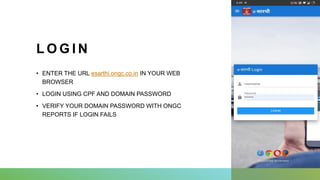 L O G I N
• ENTER THE URL esarthi.ongc.co.in IN YOUR WEB
BROWSER
• LOGIN USING CPF AND DOMAIN PASSWORD
• VERIFY YOUR DOMAIN PASSWORD WITH ONGC
REPORTS IF LOGIN FAILS
 